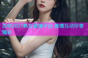 杏吧2021熟女直播平台 激情互动尽享精彩