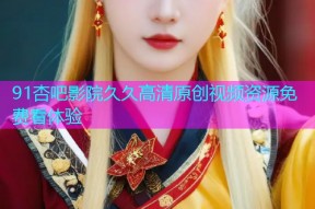 91杏吧影院久久高清原创视频资源免费看体验