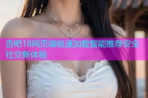 杏吧18网页端极速加载智能推荐安全社交新体验