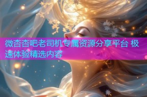 微杏杏吧老司机专属资源分享平台 极速体验精选内容