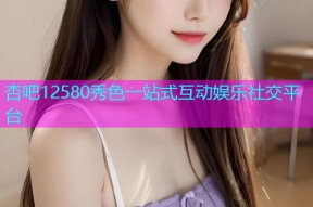 杏吧12580秀色一站式互动娱乐社交平台