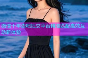 微信十年杏吧社交平台精准匹配高效互动新体验