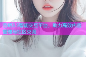 杏吧3.5智能交互平台，助力高效内容管理与社区交流