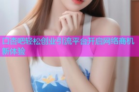 口杏吧轻松创业引流平台开启网络商机新体验