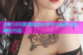 杏吧18污高清视频分享平台畅享无限精彩内容