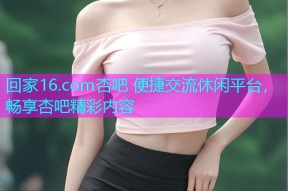 回家16.com杏吧 便捷交流休闲平台，畅享杏吧精彩内容