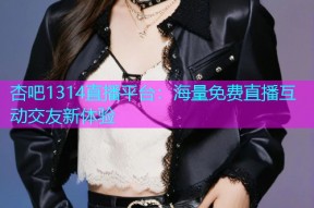 杏吧1314直播平台：海量免费直播互动交友新体验