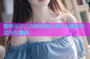 图吧水印15杏吧视频分享平台精彩内容尽在掌握