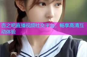 杏之吧直播视频社交平台，畅享高清互动体验