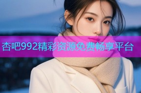 杏吧992精彩资源免费畅享平台