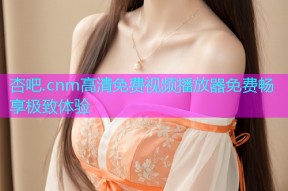 杏吧.cnm高清免费视频播放器免费畅享极致体验