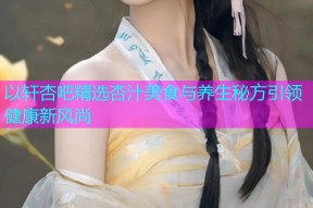 以轩杏吧精选杏汁美食与养生秘方引领健康新风尚