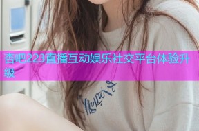 杏吧223直播互动娱乐社交平台体验升级