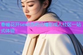春暖花开sex8杏吧论精彩成人社区一站式体验