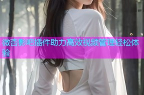 微杏影吧插件助力高效视频管理轻松体验