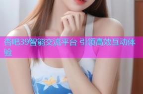 杏吧39智能交流平台 引领高效互动体验