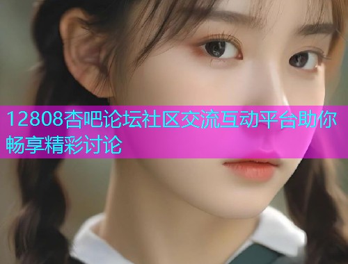 12808杏吧论坛社区交流互动平台助你畅享精彩讨论  第2张