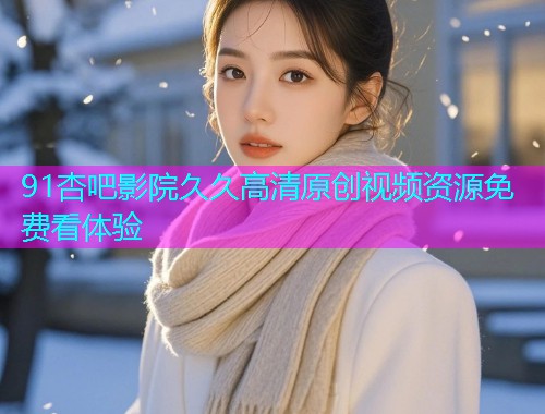 91杏吧影院久久高清原创视频资源免费看体验  第2张