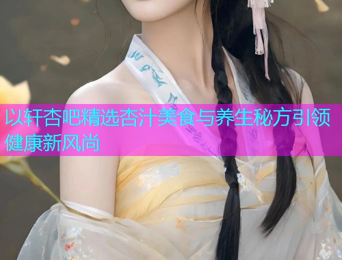 以轩杏吧精选杏汁美食与养生秘方引领健康新风尚  第1张