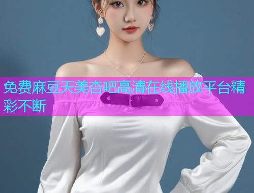 免费麻豆天美杏吧高清在线播放平台精彩不断  第1张