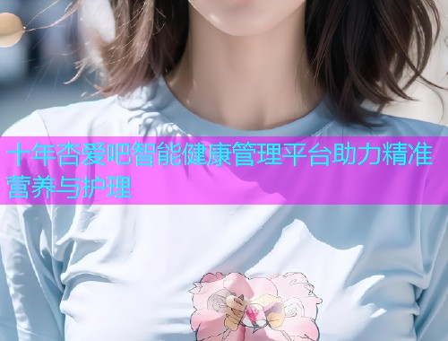 十年杏爱吧智能健康管理平台助力精准营养与护理  第1张