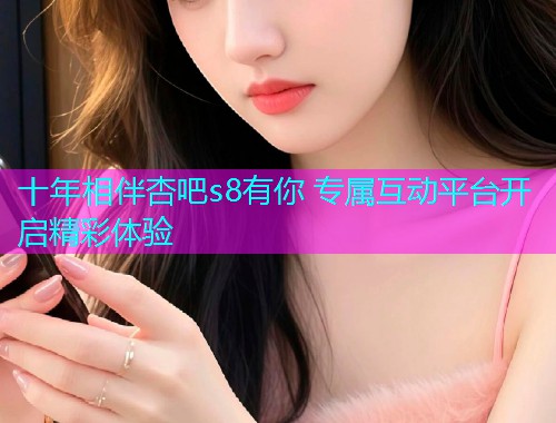 十年相伴杏吧s8有你 专属互动平台开启精彩体验  第1张