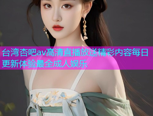 台湾杏吧av高清直播放送精彩内容每日更新体验最全成人娱乐  第1张