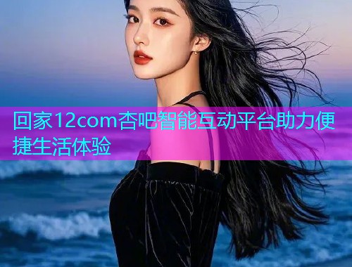 回家12com杏吧智能互动平台助力便捷生活体验  第1张
