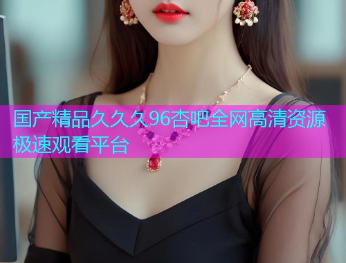 国产精品久久久96杏吧全网高清资源极速观看平台  第1张