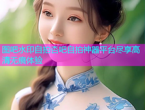 图吧水印自拍杏吧自拍神器平台尽享高清无痕体验  第1张