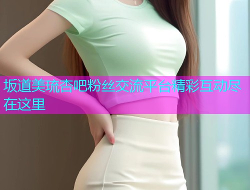 坂道美琉杏吧粉丝交流平台精彩互动尽在这里  第1张