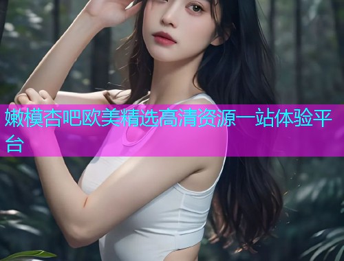 嫩模杏吧欧美精选高清资源一站体验平台  第1张