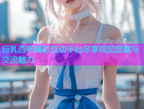 巨乳杏吧精彩互动平台尽享视觉盛宴与交流魅力  第1张