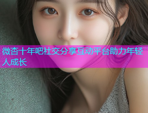 微杏十年吧社交分享互动平台助力年轻人成长  第2张