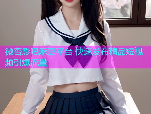 微杏影吧麻豆平台 快速发布精品短视频引爆流量  第1张