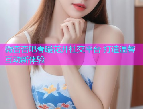 微杏杏吧春暖花开社交平台 打造温馨互动新体验  第1张