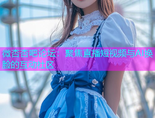 微杏杏吧论坛：聚焦直播短视频与AI换脸的互动社区  第1张