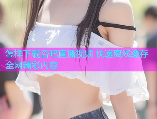 怎样下载杏吧直播视频 快速离线缓存全网精彩内容  第1张