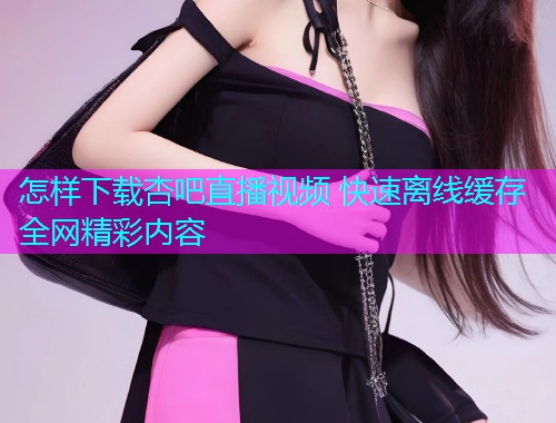 怎样下载杏吧直播视频 快速离线缓存全网精彩内容  第2张