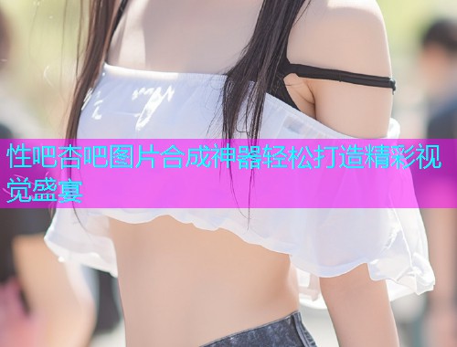 性吧杏吧图片合成神器轻松打造精彩视觉盛宴  第1张