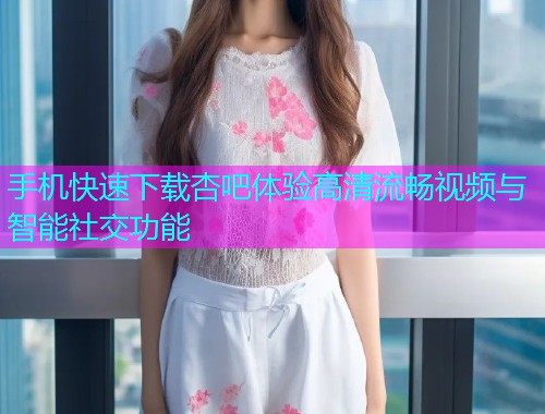 手机快速下载杏吧体验高清流畅视频与智能社交功能  第1张