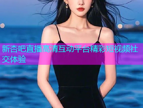 新杏吧直播高清互动平台精彩短视频社交体验  第2张
