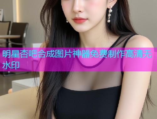明星杏吧合成图片神器免费制作高清无水印  第1张