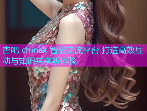 杏吧 chinax 智能交流平台 打造高效互动与知识共享新体验  第2张
