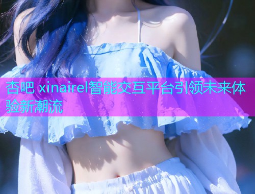 杏吧 xinairel智能交互平台引领未来体验新潮流  第1张
