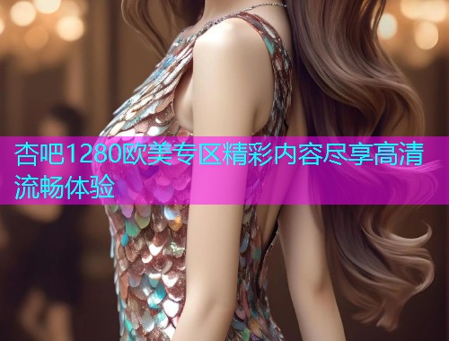 杏吧1280欧美专区精彩内容尽享高清流畅体验  第1张