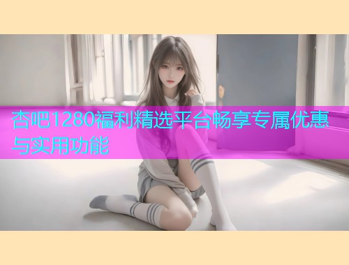 杏吧1280福利精选平台畅享专属优惠与实用功能  第1张