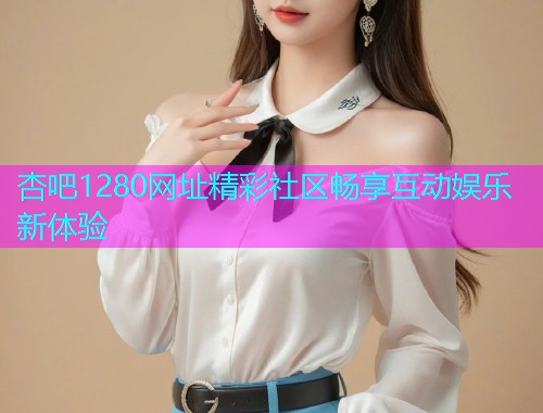 杏吧1280网址精彩社区畅享互动娱乐新体验  第1张