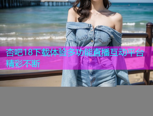 杏吧18下载体验多功能直播互动平台精彩不断  第1张