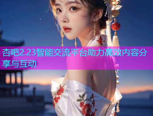 杏吧2.23智能交流平台助力高效内容分享与互动  第1张